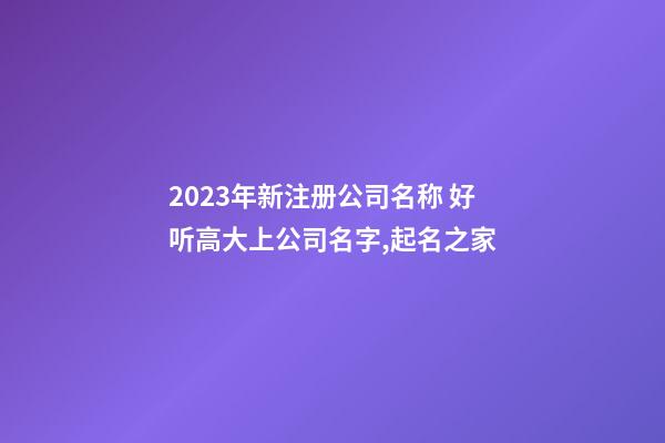 2023年新注册公司名称 好听高大上公司名字,起名之家-第1张-公司起名-玄机派